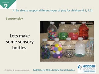 CACHE Level 2 Intro to Early Years Education© Hodder & Stoughton Limited
Lets make
some sensory
bottles.
4. Be able to support different types of play for children (4.1, 4.2)
Sensory play
 