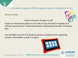 CACHE Level 2 Intro to Early Years Education© Hodder & Stoughton Limited
Fold an A4 piece of paper in half
Create an information poster on one side of your A4 sheet to display on a
setting’s parents/carer’s information board, outlining the benefits of sensory
toys.
Use the Nabi’s and the EYE books to aid you complete some supporting
research. Remember to add in a quote.
4. Be able to support different types of play for children (4.1, 4.2)
Sensory play
 