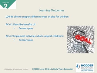 CACHE Level 2 Intro to Early Years Education© Hodder & Stoughton Limited
LO4 Be able to support different types of play for children.
AC 4.1 Describe benefits of:
• Sensory play
AC 4.2 Implement activities which support children’s:
• Sensory play
Learning Outcomes
 