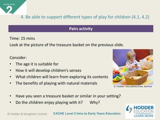 CACHE Level 2 Intro to Early Years Education© Hodder & Stoughton Limited
Pairs activity
Time: 15 mins
Look at the picture of the treasure basket on the previous slide.
Consider:
• The age it is suitable for
• How it will develop children’s senses
• What children will learn from exploring its contents
• The benefits of playing with natural materials
• Have you seen a treasure basket or similar in your setting?
• Do the children enjoy playing with it? Why?
4. Be able to support different types of play for children (4.1, 4.2)
 