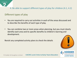 CACHE Level 2 Intro to Early Years Education© Hodder & Stoughton Limited
• You are required to carry out activities in each of the areas discussed and
to describe the benefits of each type of play.
• You can combine two or more areas when planning, but you must clearly
identify each area and its specific benefits to children’s learning and
development.
Revisit any completed activity plans to check the details
4. Be able to support different types of play for children (4.1, 4.2)
Different types of play
 