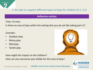 CACHE Level 2 Intro to Early Years Education© Hodder & Stoughton Limited
Reflection activity
Time: 15 mins
Is there an area of play within the setting that you do not like taking part in?
Consider:
• Outdoor play
• Messy play
• Role play
• Tactile play
How might this impact on the children?
How can you overcome your dislike for this area of play?
4. Be able to support different types of play for children (4.1, 4.2)
 