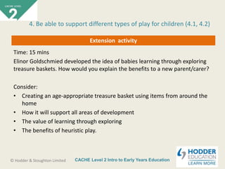 CACHE Level 2 Intro to Early Years Education© Hodder & Stoughton Limited
Extension activity
Time: 15 mins
Elinor Goldschmied developed the idea of babies learning through exploring
treasure baskets. How would you explain the benefits to a new parent/carer?
Consider:
• Creating an age-appropriate treasure basket using items from around the
home
• How it will support all areas of development
• The value of learning through exploring
• The benefits of heuristic play.
4. Be able to support different types of play for children (4.1, 4.2)
 