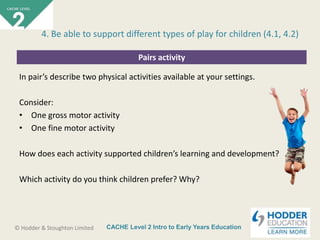 CACHE Level 2 Intro to Early Years Education© Hodder & Stoughton Limited
Pairs activity
In pair’s describe two physical activities available at your settings.
Consider:
• One gross motor activity
• One fine motor activity
How does each activity supported children’s learning and development?
Which activity do you think children prefer? Why?
4. Be able to support different types of play for children (4.1, 4.2)
 