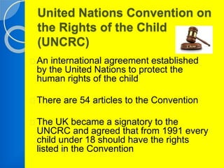 United Nations Convention on 
the Rights of the Child 
(UNCRC) 
An international agreement established 
by the United Nations to protect the 
human rights of the child 
There are 54 articles to the Convention 
The UK became a signatory to the 
UNCRC and agreed that from 1991 every 
child under 18 should have the rights 
listed in the Convention 
 