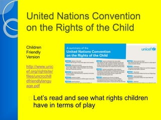 United Nations Convention 
on the Rights of the Child 
Children 
Friendly 
Version 
http://www.unic 
ef.org/rightsite/ 
files/uncrcchill 
dfriendlylangu 
age.pdf 
Let’s read and see what rights children 
have in terms of play 
 
