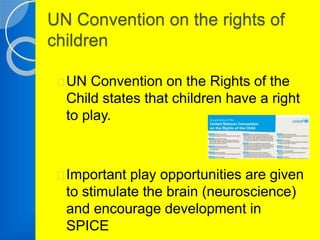 UN Convention on the rights of 
children 
UN Convention on the Rights of the 
Child states that children have a right 
to play. 
Important play opportunities are given 
to stimulate the brain (neuroscience) 
and encourage development in 
SPICE 
 