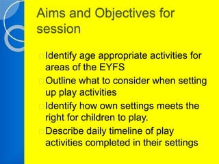 Aims and Objectives for 
session 
Identify age appropriate activities for 
areas of the EYFS 
Outline what to consider when setting 
up play activities 
Identify how own settings meets the 
right for children to play. 
Describe daily timeline of play 
activities completed in their settings 
 