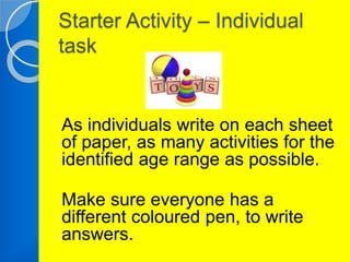 Starter Activity – Individual 
task 
As individuals write on each sheet 
of paper, as many activities for the 
identified age range as possible. 
Make sure everyone has a 
different coloured pen, to write 
answers. 
 