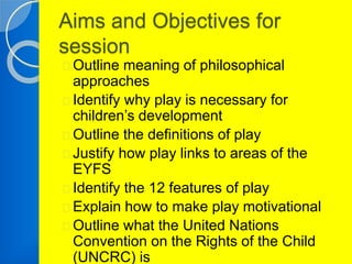 Aims and Objectives for 
session 
Outline meaning of philosophical 
approaches 
Identify why play is necessary for 
children’s development 
Outline the definitions of play 
Justify how play links to areas of the 
EYFS 
Identify the 12 features of play 
Explain how to make play motivational 
Outline what the United Nations 
Convention on the Rights of the Child 
(UNCRC) is 
 