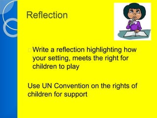 Reflection 
Write a reflection highlighting how 
your setting, meets the right for 
children to play 
Use UN Convention on the rights of 
children for support 
 