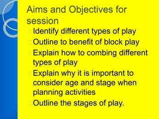 Aims and Objectives for 
session 
Identify different types of play 
Outline to benefit of block play 
Explain how to combing different 
types of play 
Explain why it is important to 
consider age and stage when 
planning activities 
Outline the stages of play. 
 