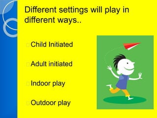 Different settings will play in 
different ways.. 
Child Initiated 
Adult initiated 
Indoor play 
Outdoor play 
 