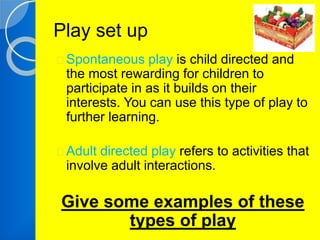 Play set up 
Spontaneous play is child directed and 
the most rewarding for children to 
participate in as it builds on their 
interests. You can use this type of play to 
further learning. 
Adult directed play refers to activities that 
involve adult interactions. 
Give some examples of these 
types of play 
 