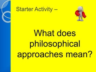 Starter Activity – 
What does 
philosophical 
approaches mean? 
 