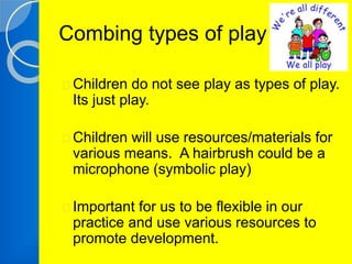 Combing types of play 
Children do not see play as types of play. 
Its just play. 
Children will use resources/materials for 
various means. A hairbrush could be a 
microphone (symbolic play) 
Important for us to be flexible in our 
practice and use various resources to 
promote development. 
 