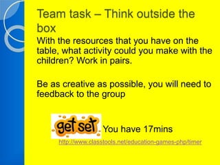 Team task – Think outside the 
box 
With the resources that you have on the 
table, what activity could you make with the 
children? Work in pairs. 
Be as creative as possible, you will need to 
feedback to the group 
You have 17mins 
http://www.classtools.net/education-games-php/timer 
 