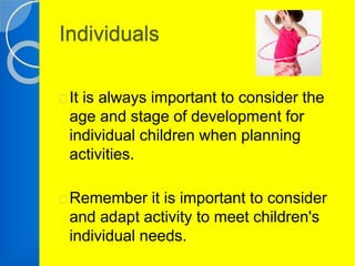 Individuals 
It is always important to consider the 
age and stage of development for 
individual children when planning 
activities. 
Remember it is important to consider 
and adapt activity to meet children's 
individual needs. 
 