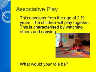 Associative Play 
This develops from the age of 2 ½ 
years. The children will play together. 
This is characterised by watching 
others and copying. 
What would your role be? 
 