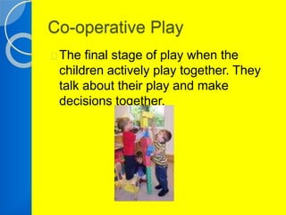 Co-operative Play 
The final stage of play when the 
children actively play together. They 
talk about their play and make 
decisions together. 
 