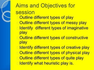 Aims and Objectives for 
session 
Outline different types of play 
Outline different types of messy play 
Identify different types of imaginative 
play 
Outline different types of constructive 
play 
Identify different types of creative play 
Outline different types of physical play 
Outline different types of quite play 
Identify what heuristic play is. 
 