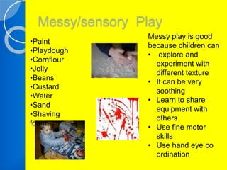 Messy/sensory Play 
•Paint 
•Playdough 
•Cornflour 
•Jelly 
•Beans 
•Custard 
•Water 
•Sand 
•Shaving 
foam 
Messy play is good 
because children can 
• explore and 
experiment with 
different texture 
• It can be very 
soothing 
• Learn to share 
equipment with 
others 
• Use fine motor 
skills 
• Use hand eye co 
ordination 
 
