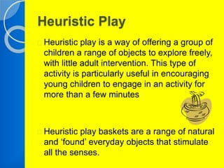 Heuristic Play 
Heuristic play is a way of offering a group of 
children a range of objects to explore freely, 
with little adult intervention. This type of 
activity is particularly useful in encouraging 
young children to engage in an activity for 
more than a few minutes 
Heuristic play baskets are a range of natural 
and ‘found’ everyday objects that stimulate 
all the senses. 
 