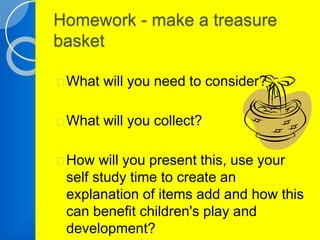 Homework - make a treasure 
basket 
What will you need to consider? 
What will you collect? 
How will you present this, use your 
self study time to create an 
explanation of items add and how this 
can benefit children's play and 
development? 
 