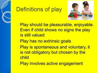 Definitions of play 
Play should be pleasurable, enjoyable. 
Even if child shows no signs the play 
is still valued 
Play has no extrinsic goals 
Play is spontaneous and voluntary, it 
is not obligatory but chosen by the 
child 
Play involves active engagement 
 