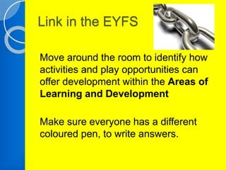 Link in the EYFS 
Move around the room to identify how 
activities and play opportunities can 
offer development within the Areas of 
Learning and Development 
Make sure everyone has a different 
coloured pen, to write answers. 
 