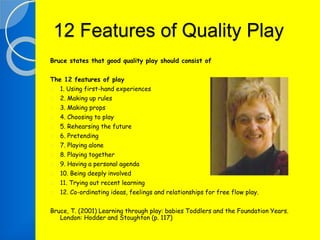 12 Features of Quality Play 
Bruce states that good quality play should consist of 
The 12 features of play 
1. Using first-hand experiences 
2. Making up rules 
3. Making props 
4. Choosing to play 
5. Rehearsing the future 
6. Pretending 
7. Playing alone 
8. Playing together 
9. Having a personal agenda 
10. Being deeply involved 
11. Trying out recent learning 
12. Co-ordinating ideas, feelings and relationships for free flow play. 
Bruce, T. (2001) Learning through play: babies Toddlers and the Foundation Years. 
London: Hodder and Stoughton (p. 117) 
 