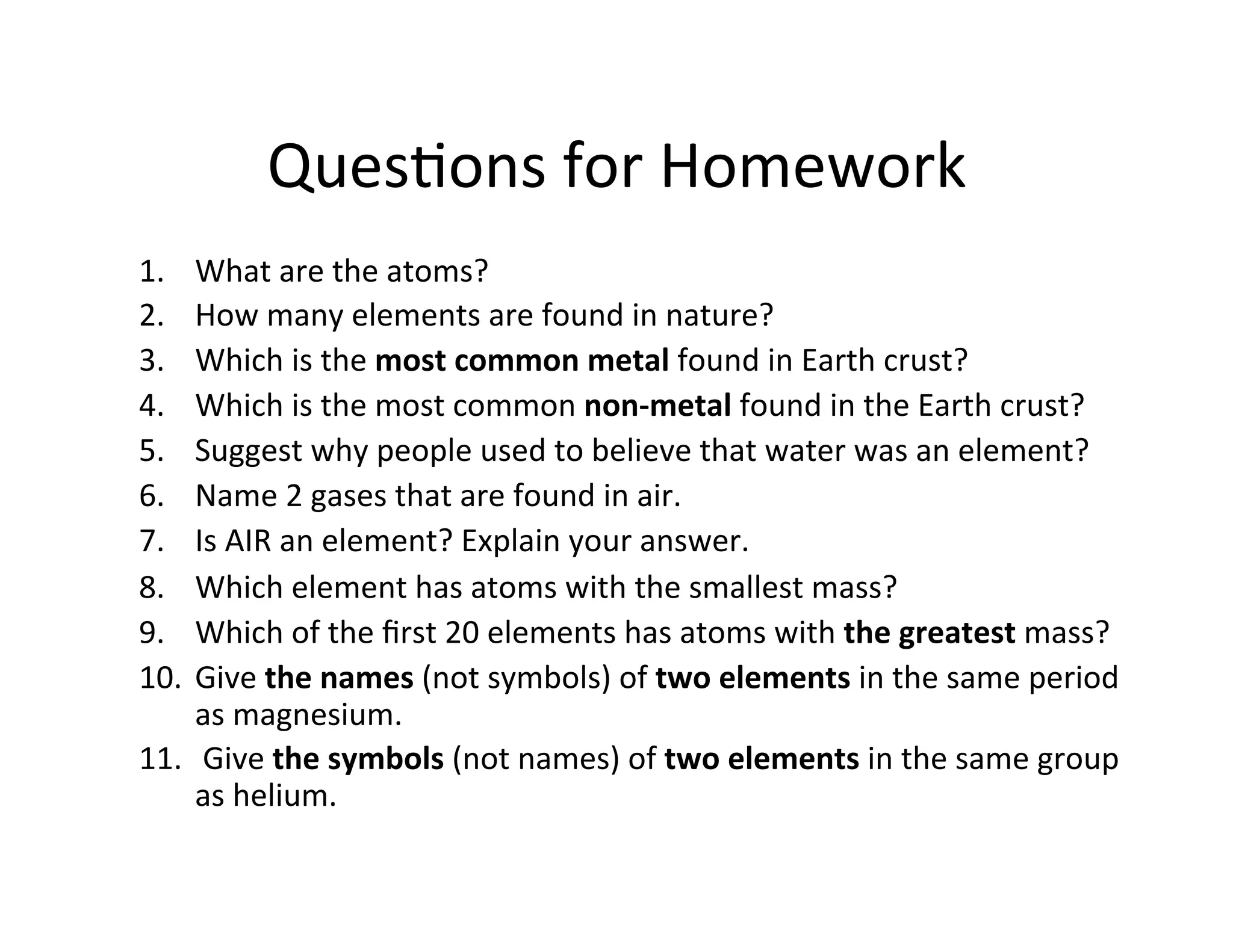 Ques<ons%for%Homework%
1.  What%are%the%atoms?%
2.  How%many%elements%are%found%in%nature?%
3.  Which%is%the%most$common$metal$found%in%Earth%crust?%
4.  Which%is%the%most%common%non_metal$found%in%the%Earth%crust?%
5.  Suggest%why%people%used%to%believe%that%water%was%an%element?%
6.  Name%2%gases%that%are%found%in%air.%%
7.  Is%AIR%an%element?%Explain%your%answer.%
8.  Which%element%has%atoms%with%the%smallest%mass?%
9.  Which%of%the%ﬁrst%20%elements%has%atoms%with%the$greatest$mass?%
10.  Give%the$names%(not%symbols)%of%two$elements$in%the%same%period%
as%magnesium.%
11.  %Give%the$symbols%(not%names)%of%two$elements$in%the%same%group%
as%helium.$
 