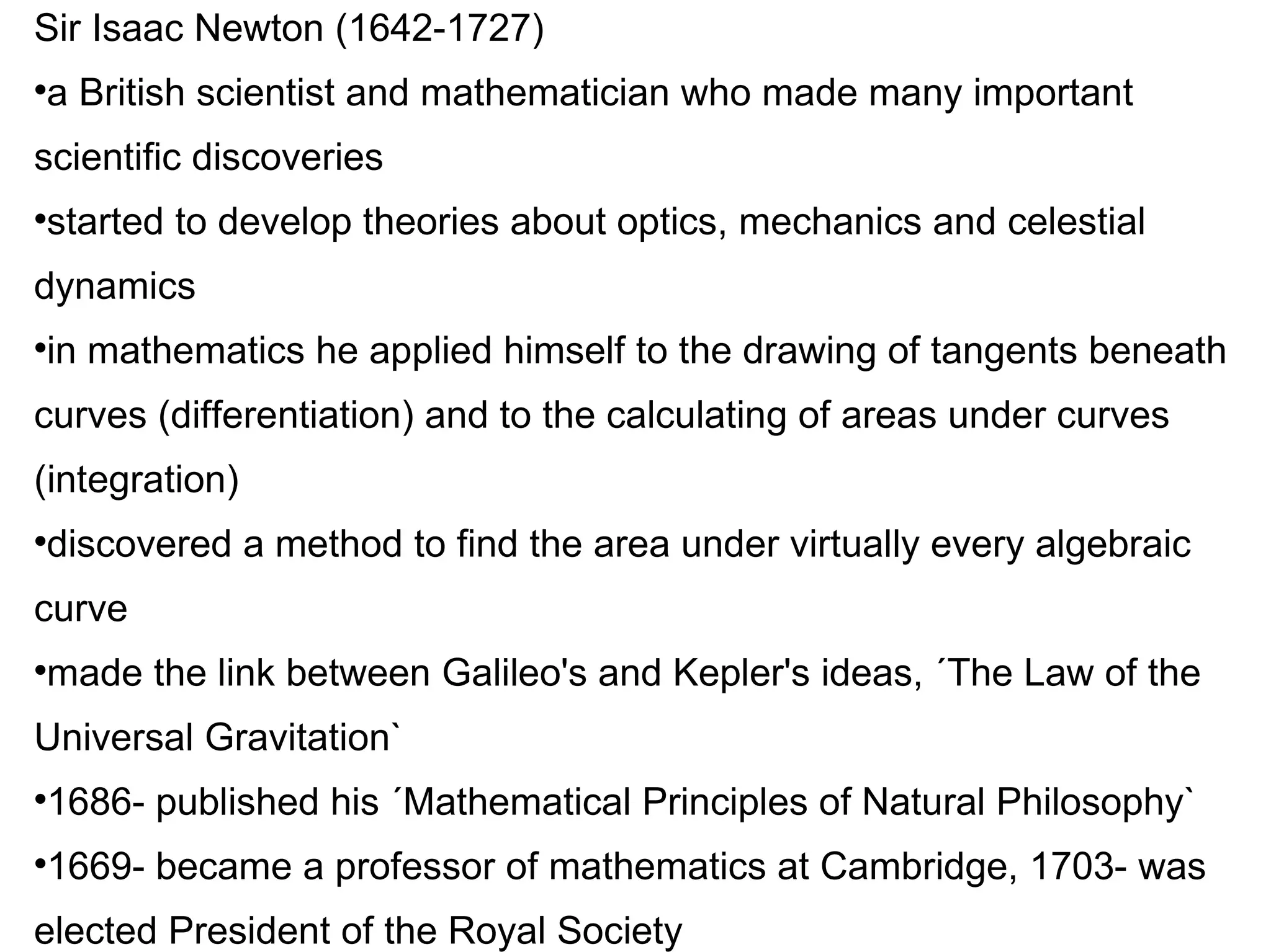 Sir Isaac Newton (1642-1727)‏ a British scientist and mathematician who made many important scientific discoveries started to develop theories about optics, mechanics and celestial dynamics in mathematics he applied himself to the drawing of tangents beneath curves (differentiation) and to the calculating of areas under curves (integration)‏ discovered a method to find the area under virtually every algebraic curve made the link between Galileo's and Kepler's ideas, ´The Law of the Universal Gravitation` 1686- published his ´Mathematical Principles of Natural Philosophy` 1669- became a professor of mathematics at Cambridge, 1703- was elected President of the Royal Society 