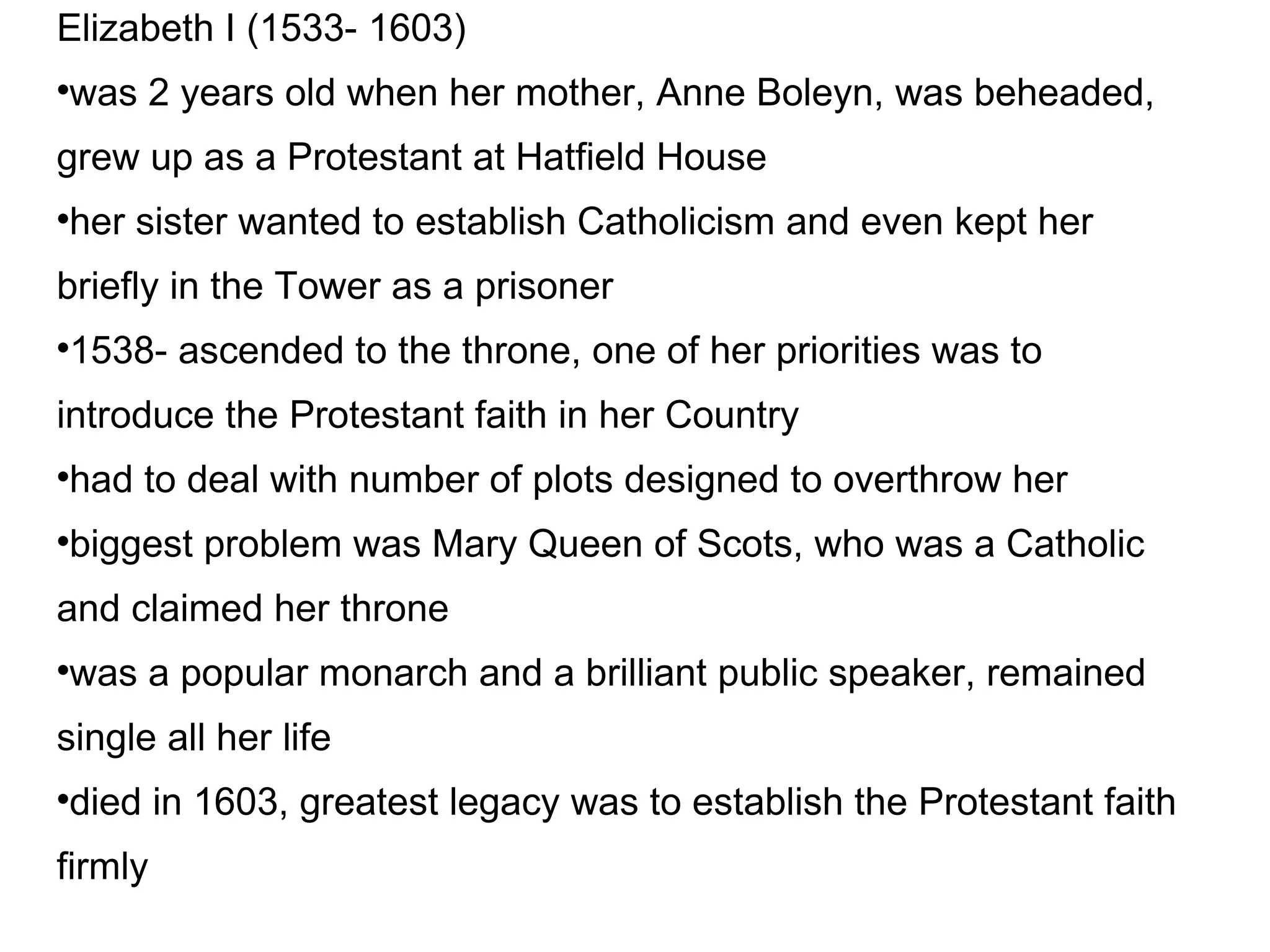 Elizabeth I (1533- 1603)‏ was 2 years old when her mother, Anne Boleyn, was beheaded, grew up as a Protestant at Hatfield House  her sister wanted to establish Catholicism and even kept her briefly in the Tower as a prisoner 1538- ascended to the throne, one of her priorities was to introduce the Protestant faith in her Country had to deal with number of plots designed to overthrow her biggest problem was Mary Queen of Scots, who was a Catholic and claimed her throne was a popular monarch and a brilliant public speaker, remained single all her life died in 1603, greatest legacy was to establish the Protestant faith firmly 