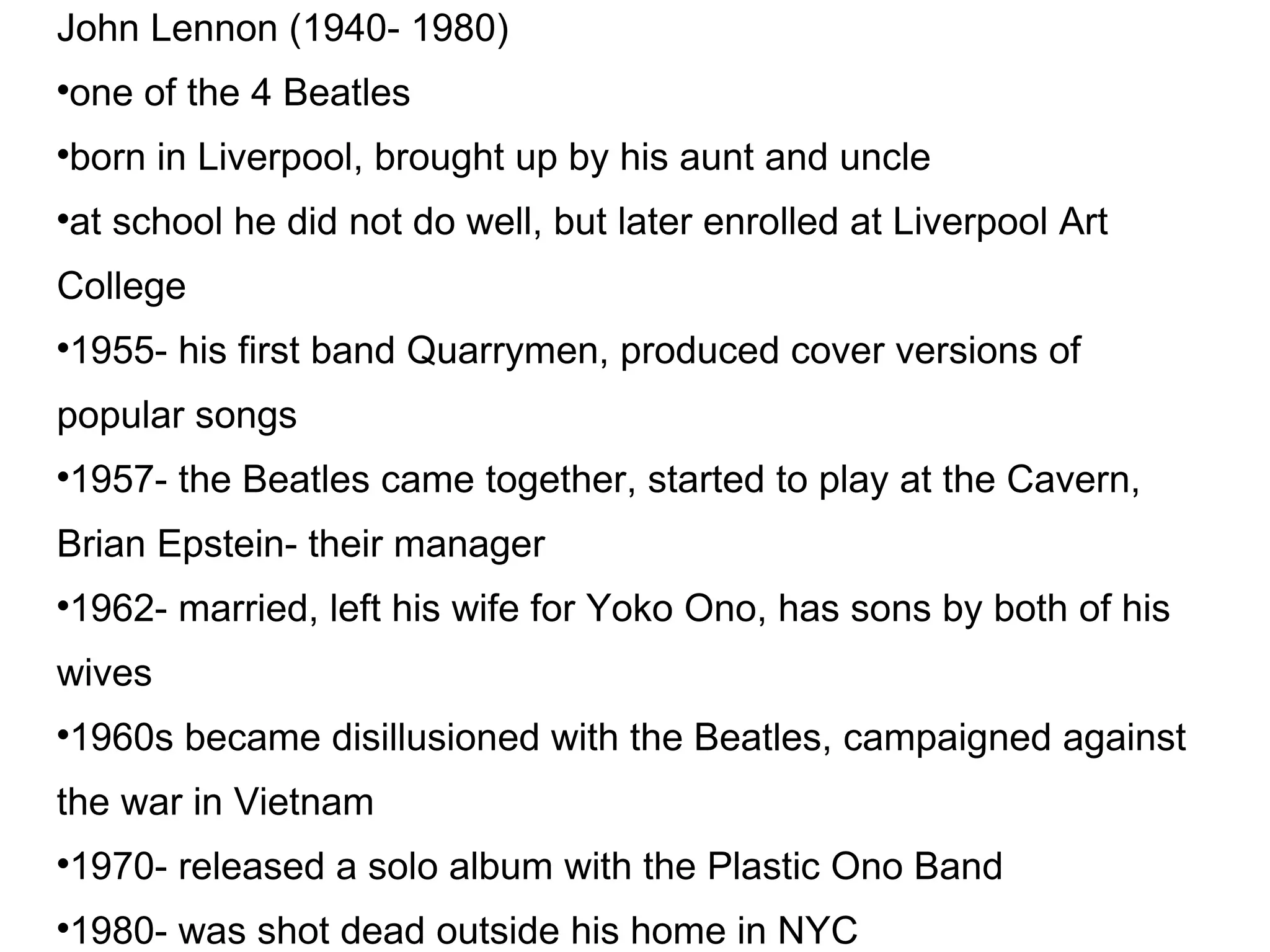John Lennon (1940- 1980)‏ one of the 4 Beatles born in Liverpool, brought up by his aunt and uncle at school he did not do well, but later enrolled at Liverpool Art College 1955- his first band Quarrymen, produced cover versions of popular songs 1957- the Beatles came together, started to play at the Cavern, Brian Epstein- their manager 1962- married, left his wife for Yoko Ono, has sons by both of his wives 1960s became disillusioned with the Beatles, campaigned against the war in Vietnam 1970- released a solo album with the Plastic Ono Band 1980- was shot dead outside his home in NYC 
