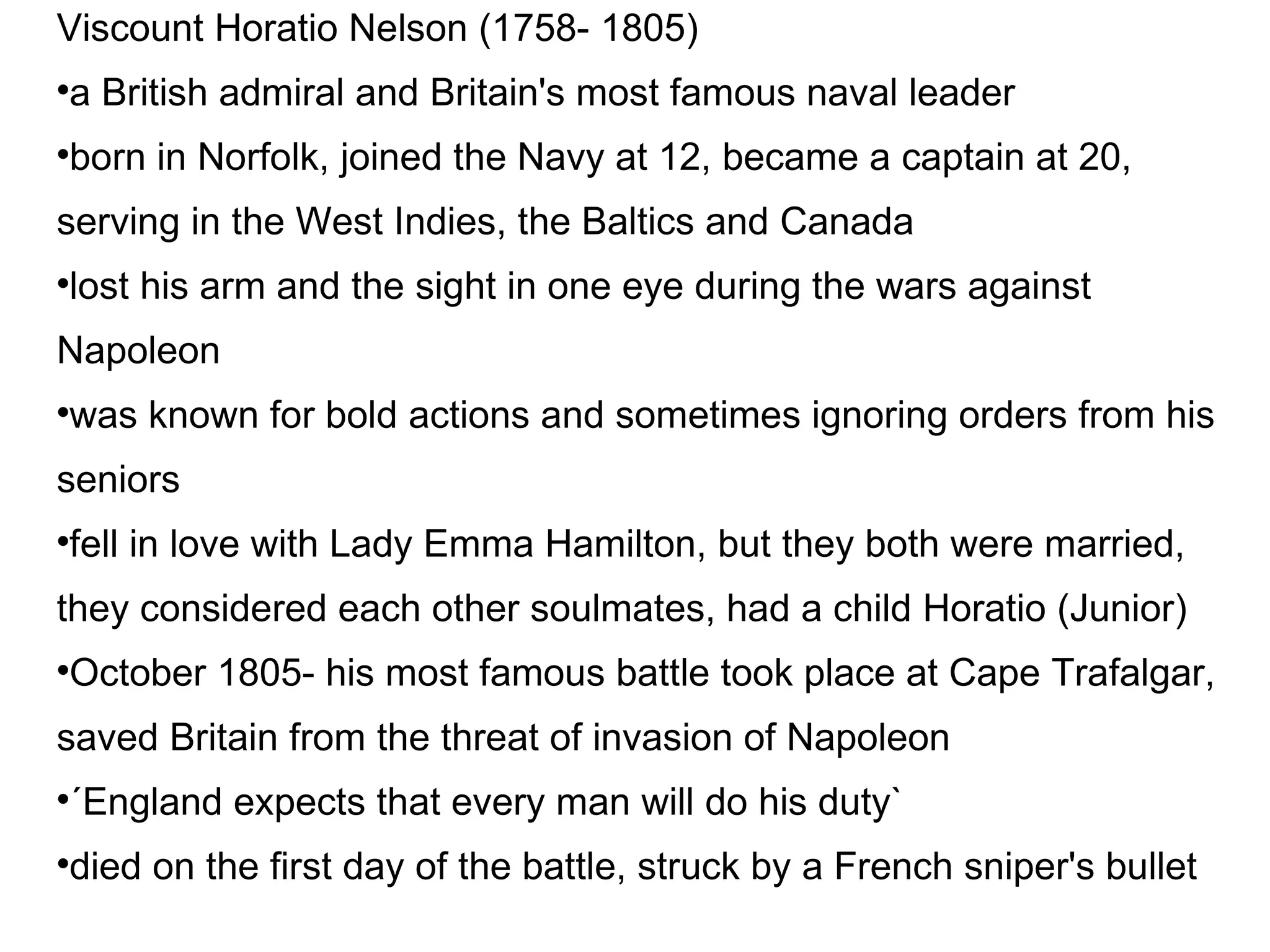 Viscount Horatio Nelson (1758- 1805)‏ a British admiral and Britain's most famous naval leader born in Norfolk, joined the Navy at 12, became a captain at 20, serving in the West Indies, the Baltics and Canada lost his arm and the sight in one eye during the wars against Napoleon was known for bold actions and sometimes ignoring orders from his seniors fell in love with Lady Emma Hamilton, but they both were married, they considered each other soulmates, had a child Horatio (Junior)‏ October 1805- his most famous battle took place at Cape Trafalgar, saved Britain from the threat of invasion of Napoleon ´England expects that every man will do his duty` died on the first day of the battle, struck by a French sniper's bullet 