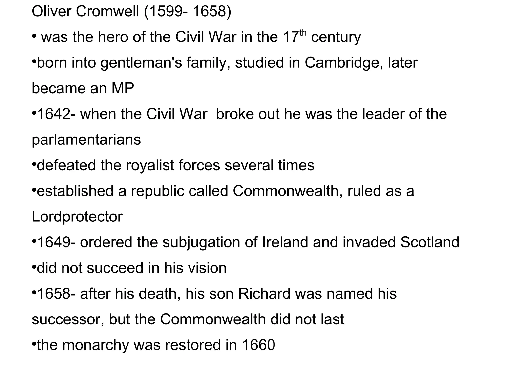 Oliver Cromwell (1599- 1658)‏ was the hero of the Civil War in the 17 th  century born into gentleman's family, studied in Cambridge, later became an MP 1642- when the Civil War  broke out he was the leader of the parlamentarians defeated the royalist forces several times established a republic called Commonwealth, ruled as a Lordprotector 1649- ordered the subjugation of Ireland and invaded Scotland did not succeed in his vision 1658- after his death, his son Richard was named his successor, but the Commonwealth did not last the monarchy was restored in 1660 