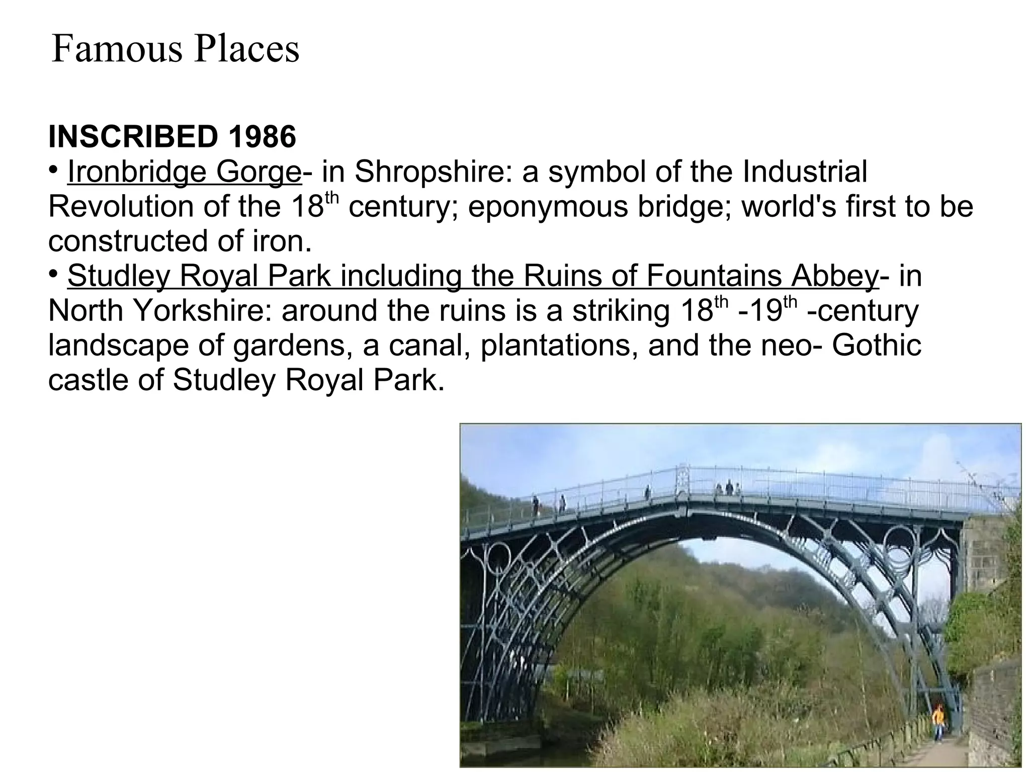 Famous Places INSCRIBED 1986 Ironbridge Gorge - in Shropshire: a symbol of the Industrial Revolution of the 18 th  century; eponymous bridge; world's first to be constructed of iron. Studley Royal Park including the Ruins of Fountains Abbey - in North Yorkshire: around the ruins is a striking 18 th  -19 th  -century landscape of gardens, a canal, plantations, and the neo- Gothic castle of Studley Royal Park. 