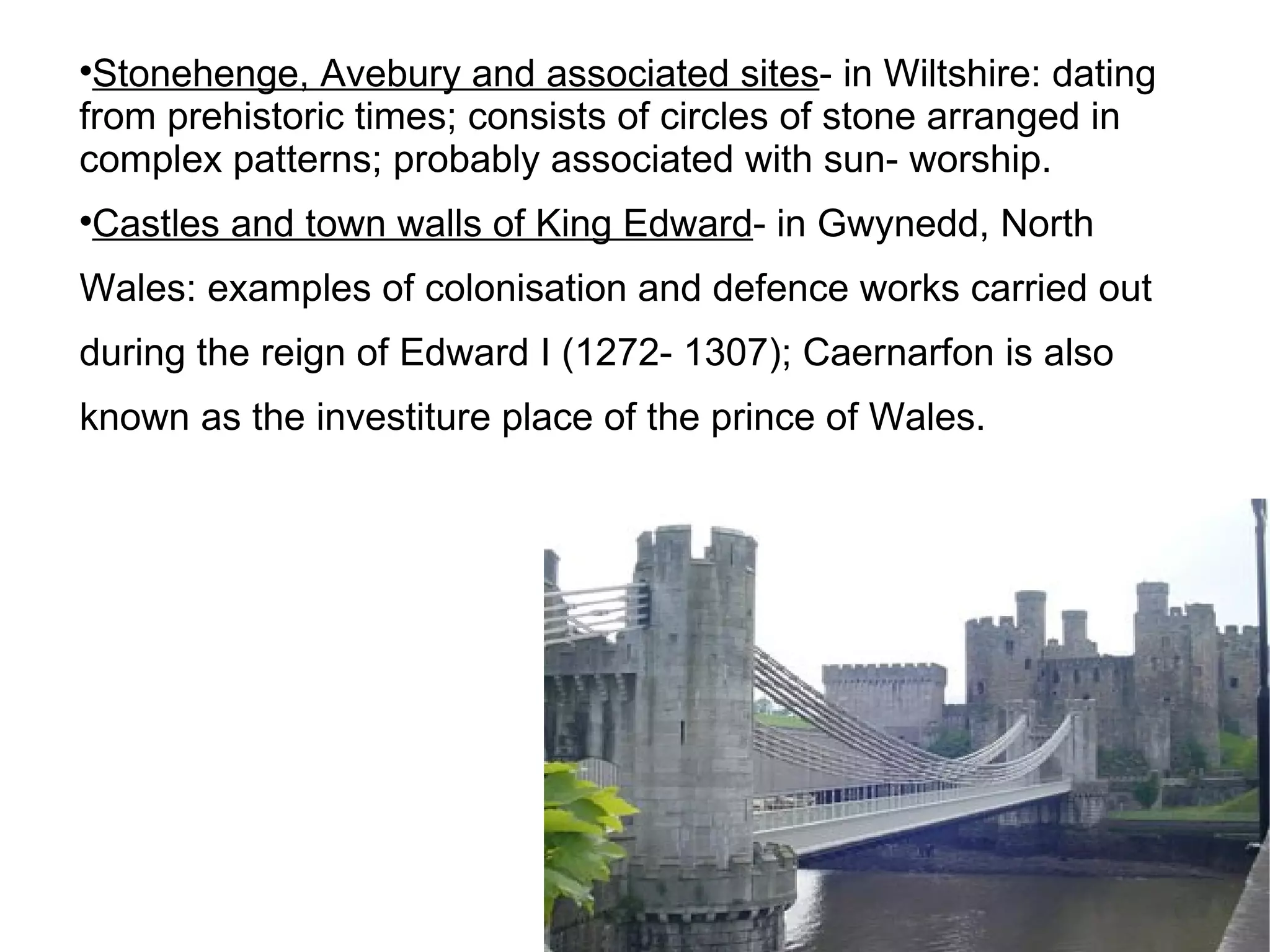 Stonehenge, Avebury and associated sites - in Wiltshire: dating from prehistoric times; consists of circles of stone arranged in complex patterns; probably associated with sun- worship. Castles and town walls of King Edward - in Gwynedd, North Wales: examples of colonisation and defence works carried out during the reign of Edward I (1272- 1307); Caernarfon is also known as the investiture place of the prince of Wales. 