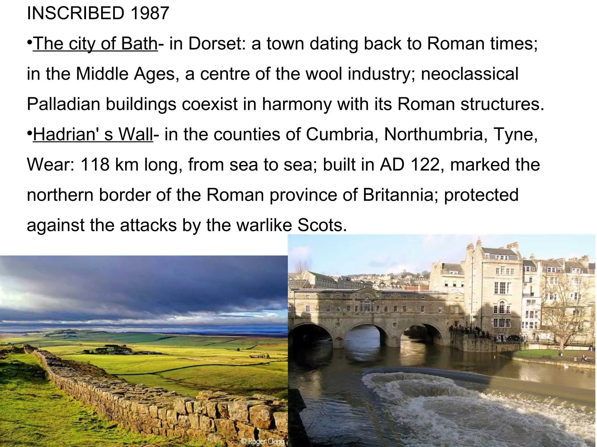 INSCRIBED 1987 The city of Bath - in Dorset: a town dating back to Roman times; in the Middle Ages, a centre of the wool industry; neoclassical Palladian buildings coexist in harmony with its Roman structures. Hadrian' s Wall - in the counties of Cumbria, Northumbria, Tyne, Wear: 118 km long, from sea to sea; built in AD 122, marked the northern border of the Roman province of Britannia; protected against the attacks by the warlike Scots. 