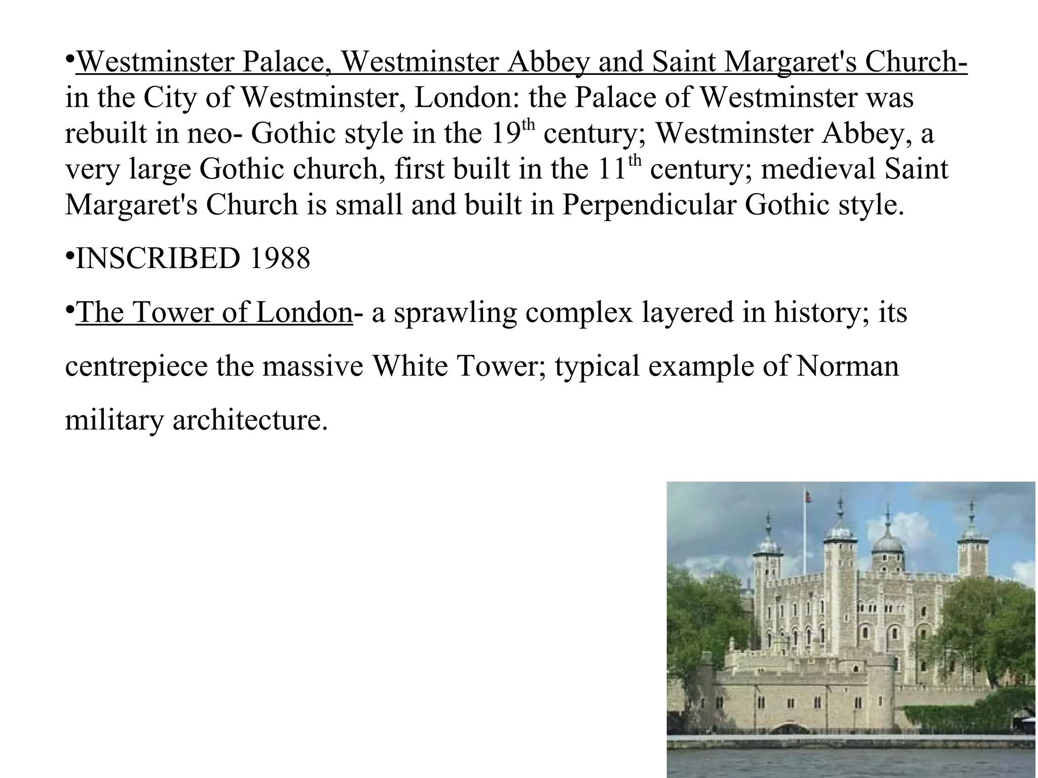 Westminster Palace, Westminster Abbey and Saint Margaret's Church-  in the City of Westminster, London: the Palace of Westminster was rebuilt in neo- Gothic style in the 19 th  century; Westminster Abbey, a very large Gothic church, first built in the 11 th  century; medieval Saint Margaret's Church is small and built in Perpendicular Gothic style. INSCRIBED 1988 The Tower of London - a sprawling complex layered in history; its centrepiece the massive White Tower; typical example of Norman military architecture. 