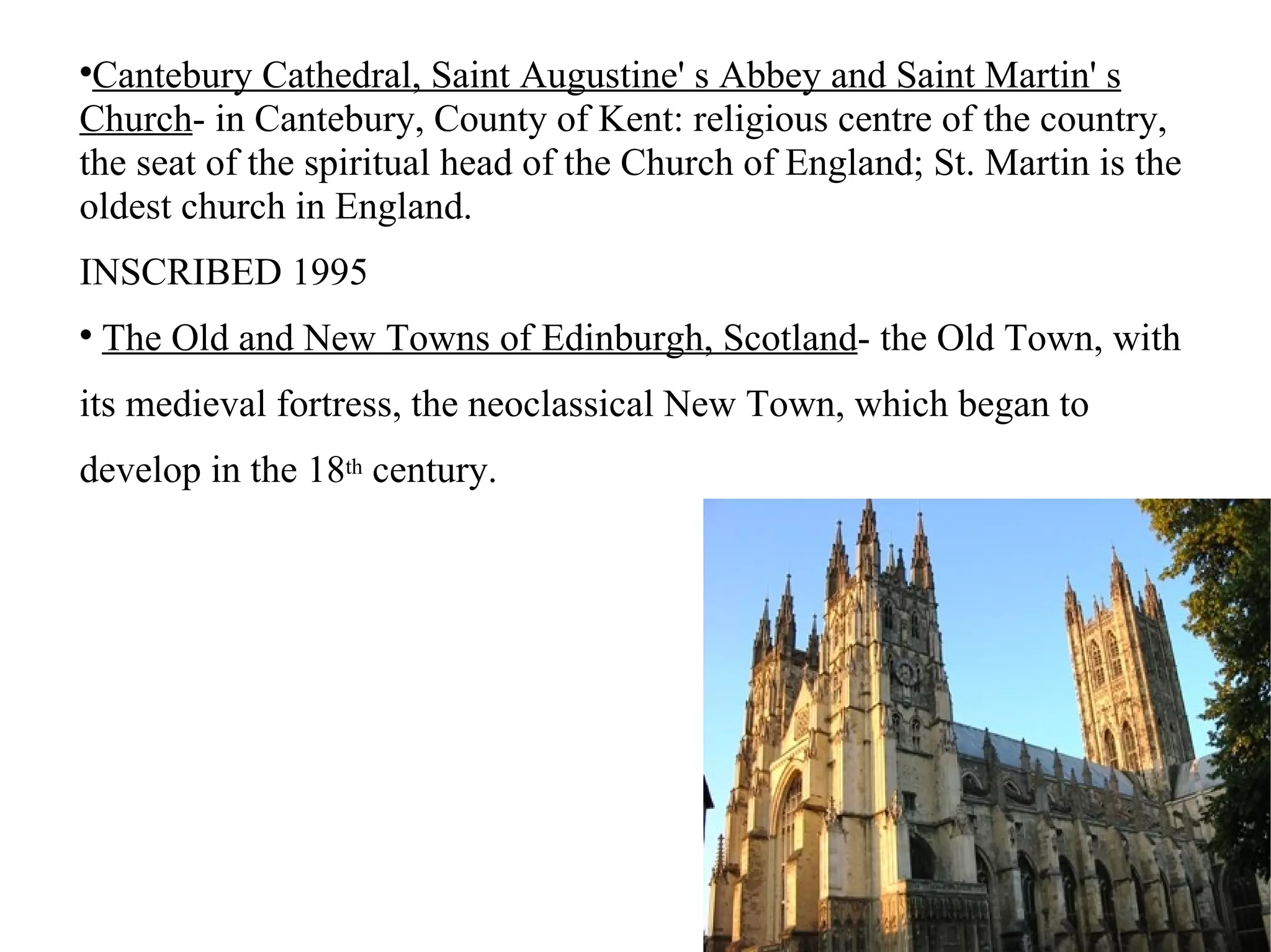 Cantebury Cathedral, Saint Augustine' s Abbey and Saint Martin' s Church - in Cantebury, County of Kent: religious centre of the country, the seat of the spiritual head of the Church of England; St. Martin is the oldest church in England. INSCRIBED 1995 The Old and New Towns of Edinburgh, Scotland - the Old Town, with its medieval fortress, the neoclassical New Town, which began to develop in the 18 th  century. 