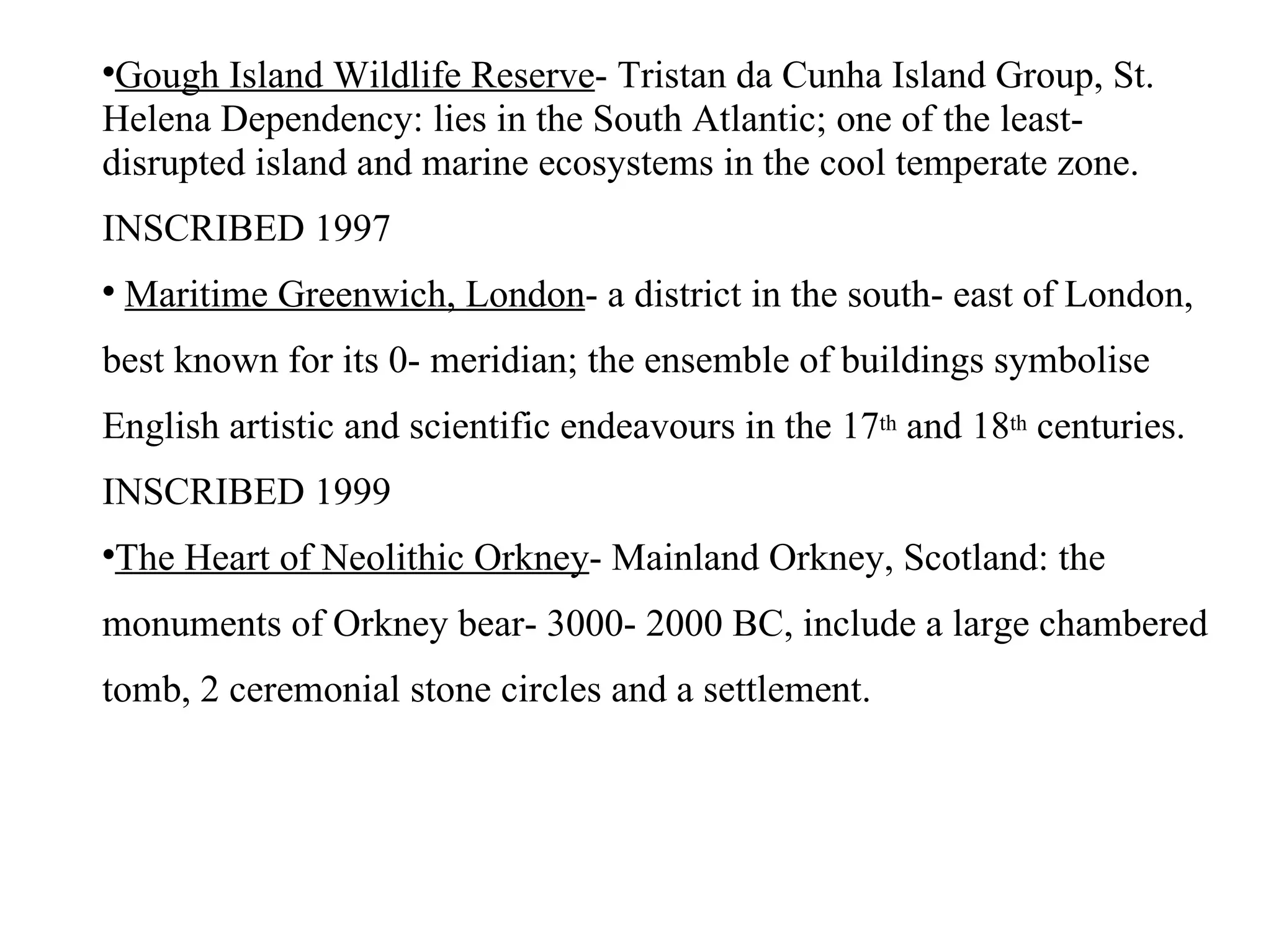 Gough Island Wildlife Reserve - Tristan da Cunha Island Group, St. Helena Dependency: lies in the South Atlantic; one of the least- disrupted island and marine ecosystems in the cool temperate zone. INSCRIBED 1997 Maritime Greenwich, London - a district in the south- east of London, best known for its 0- meridian; the ensemble of buildings symbolise English artistic and scientific endeavours in the 17 th  and 18 th  centuries. INSCRIBED 1999 The Heart of Neolithic Orkney - Mainland Orkney, Scotland: the monuments of Orkney bear- 3000- 2000 BC, include a large chambered tomb, 2 ceremonial stone circles and a settlement. 