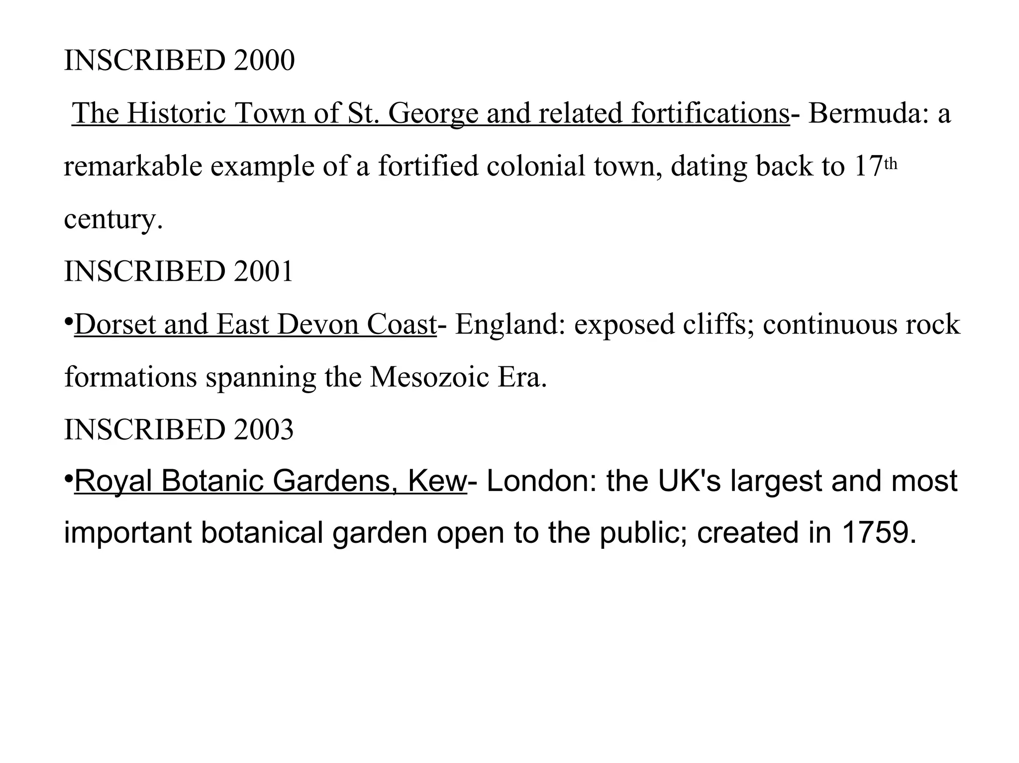 INSCRIBED 2000 The Historic Town of St. George and related fortifications - Bermuda: a remarkable example of a fortified colonial town, dating back to 17 th  century. INSCRIBED 2001 Dorset and East Devon Coast - England: exposed cliffs; continuous rock formations spanning the Mesozoic Era. INSCRIBED 2003 Royal Botanic Gardens, Kew - London: the UK's largest and most important botanical garden open to the public; created in 1759.  