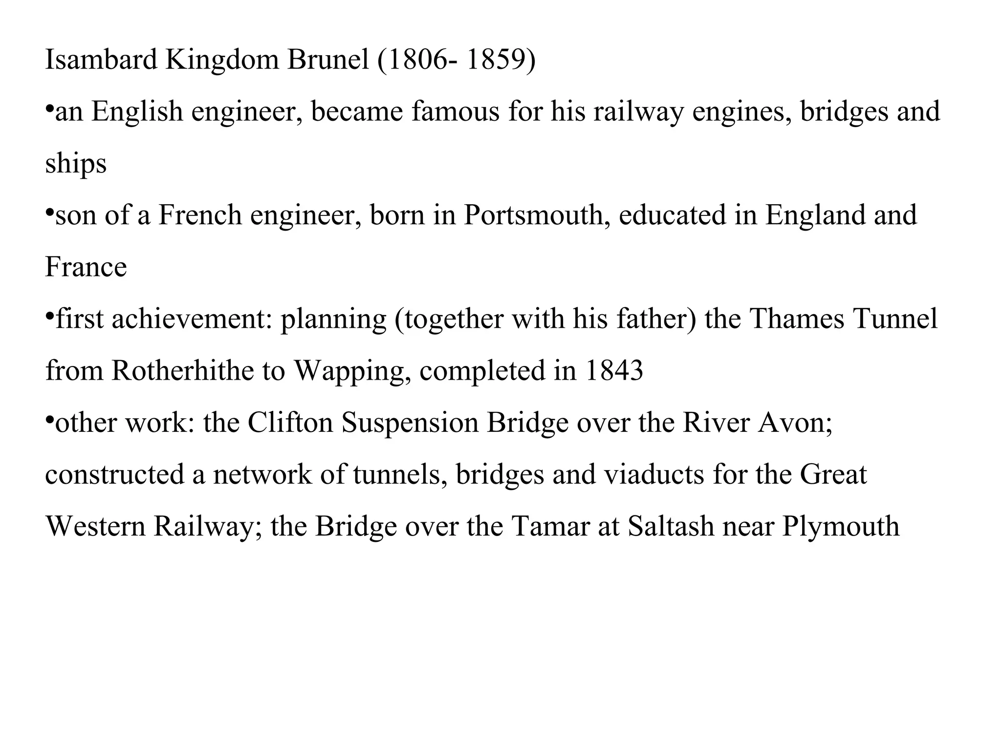 Isambard Kingdom Brunel (1806- 1859)‏ an English engineer, became famous for his railway engines, bridges and ships son of a French engineer, born in Portsmouth, educated in England and France first achievement: planning (together with his father) the Thames Tunnel from Rotherhithe to Wapping, completed in 1843 other work: the Clifton Suspension Bridge over the River Avon; constructed a network of tunnels, bridges and viaducts for the Great Western Railway; the Bridge over the Tamar at Saltash near Plymouth 