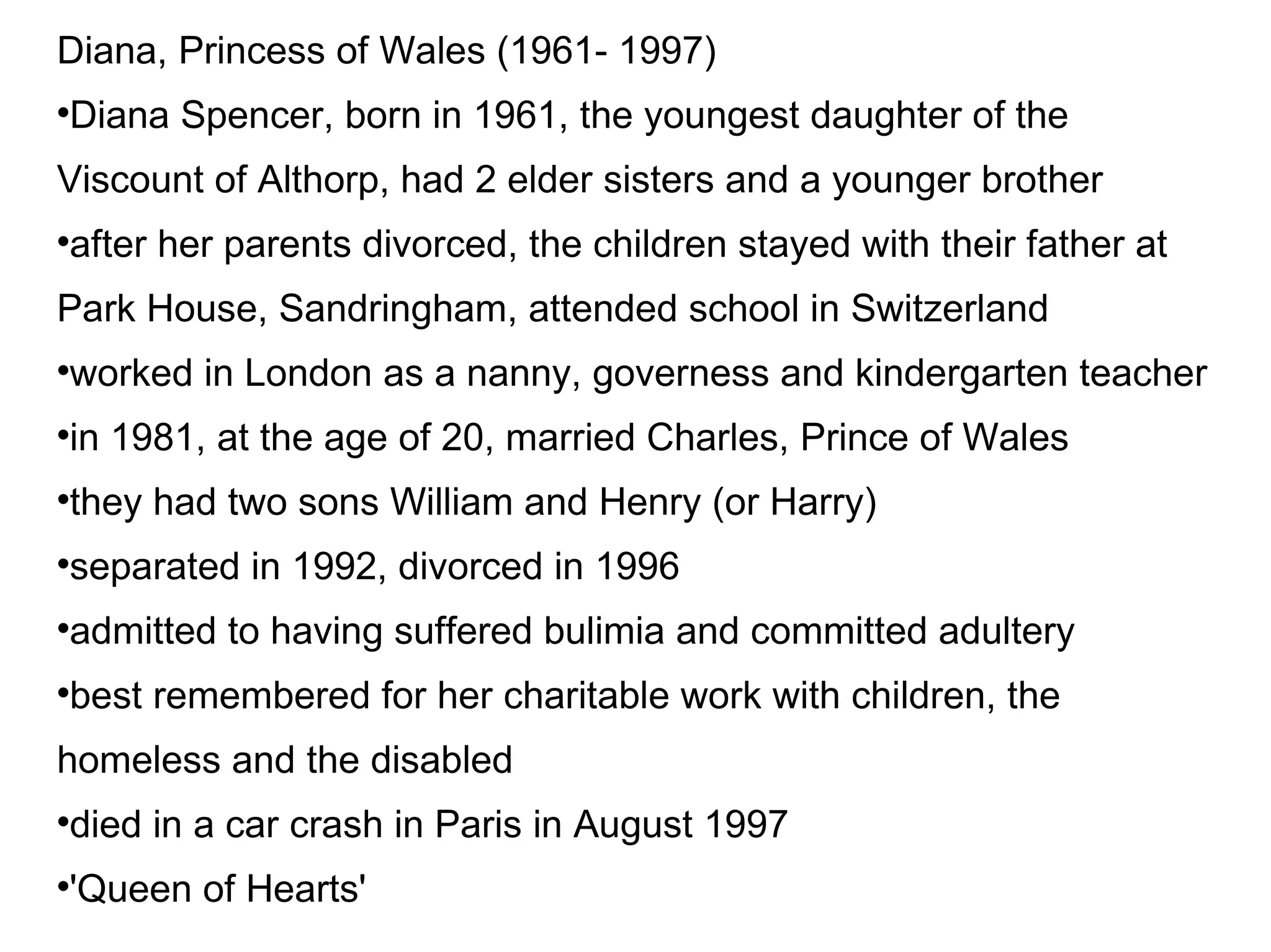 Diana, Princess of Wales (1961- 1997)‏ Diana Spencer, born in 1961, the youngest daughter of the Viscount of Althorp, had 2 elder sisters and a younger brother after her parents divorced, the children stayed with their father at Park House, Sandringham, attended school in Switzerland worked in London as a nanny, governess and kindergarten teacher in 1981, at the age of 20, married Charles, Prince of Wales they had two sons William and Henry (or Harry)‏ separated in 1992, divorced in 1996 admitted to having suffered bulimia and committed adultery best remembered for her charitable work with children, the homeless and the disabled died in a car crash in Paris in August 1997 'Queen of Hearts' 