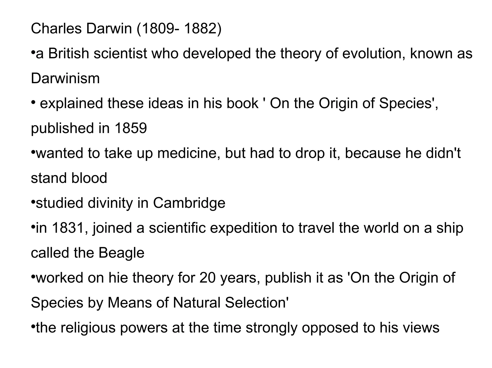 Charles Darwin (1809- 1882)‏ a British scientist who developed the theory of evolution, known as Darwinism explained these ideas in his book ' On the Origin of Species', published in 1859 wanted to take up medicine, but had to drop it, because he didn't stand blood studied divinity in Cambridge in 1831, joined a scientific expedition to travel the world on a ship called the Beagle worked on hie theory for 20 years, publish it as 'On the Origin of Species by Means of Natural Selection' the religious powers at the time strongly opposed to his views 