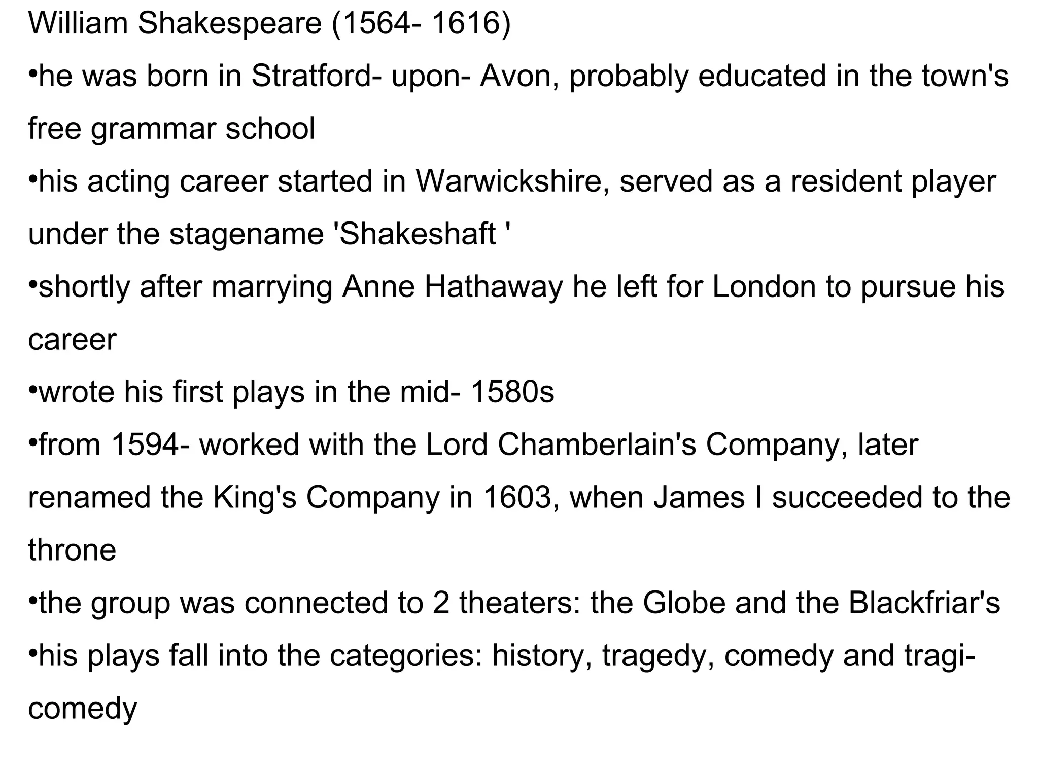 William Shakespeare (1564- 1616)‏ he was born in Stratford- upon- Avon, probably educated in the town's free grammar school his acting career started in Warwickshire, served as a resident player under the stagename 'Shakeshaft '  shortly after marrying Anne Hathaway he left for London to pursue his career wrote his first plays in the mid- 1580s from 1594- worked with the Lord Chamberlain's Company, later renamed the King's Company in 1603, when James I succeeded to the throne the group was connected to 2 theaters: the Globe and the Blackfriar's his plays fall into the categories: history, tragedy, comedy and tragi-comedy 