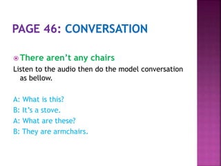  There aren’t any chairs
Listen to the audio then do the model conversation
as bellow.
A: What is this?
B: It’s a stove.
A: What are these?
B: They are armchairs.
 