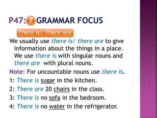 There is/ There are
We usually use there is/ there are to give
information about the things in a place.
We use there is with singular nouns and
there are with plural nouns.
Note: For uncountable nouns use there is.
1: There is sugar in the kitchen.
2: There are 20 chairs in the class.
3: There is no sofa in the bedroom.
4: There is no water in the refrigerator.
7
 